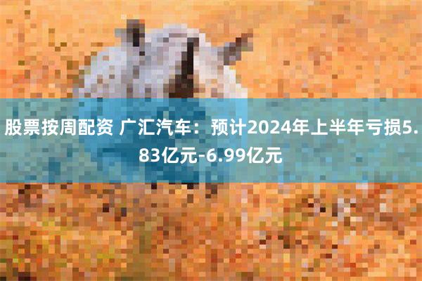 股票按周配资 广汇汽车：预计2024年上半年亏损5.83亿元-6.99亿元