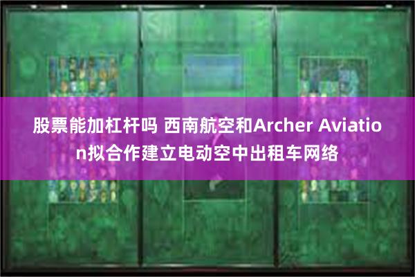 股票能加杠杆吗 西南航空和Archer Aviation拟合作建立电动空中出租车网络