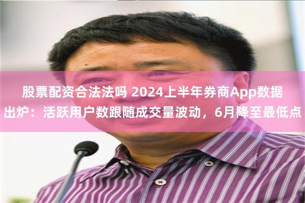 股票配资合法法吗 2024上半年券商App数据出炉：活跃用户数跟随成交量波动，6月降至最低点