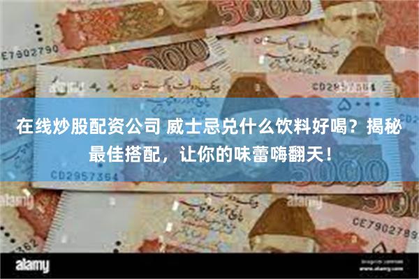 在线炒股配资公司 威士忌兑什么饮料好喝？揭秘最佳搭配，让你的味蕾嗨翻天！