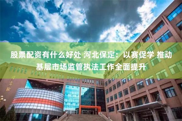 股票配资有什么好处 河北保定：以赛促学 推动基层市场监管执法工作全面提升