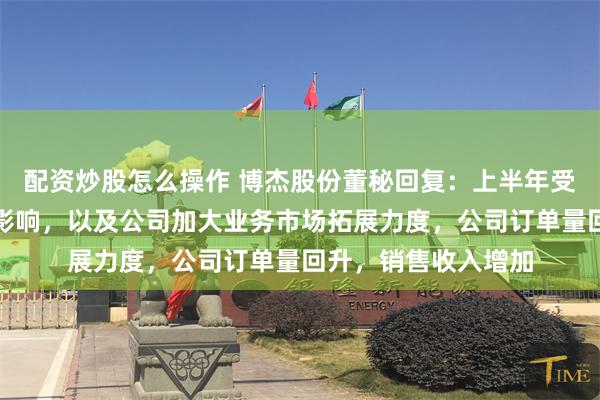 配资炒股怎么操作 博杰股份董秘回复：上半年受下游市场积极因素影响，以及公司加大业务市场拓展力度，公司订单量回升，销售收入增加