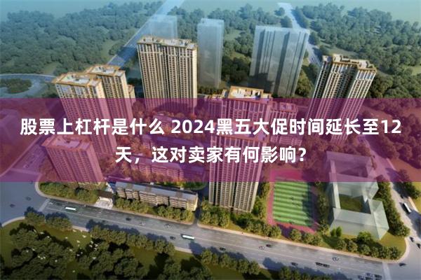 股票上杠杆是什么 2024黑五大促时间延长至12天，这对卖家有何影响？