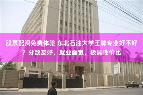 股票配资免费体验 东北石油大学王牌专业好不好？分数友好，就业面宽，极具性价比