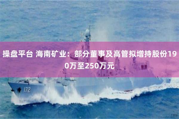 操盘平台 海南矿业：部分董事及高管拟增持股份190万至250万元