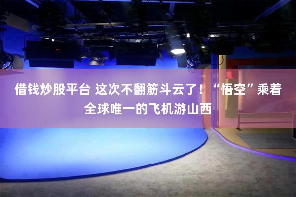 借钱炒股平台 这次不翻筋斗云了！“悟空”乘着全球唯一的飞机游山西