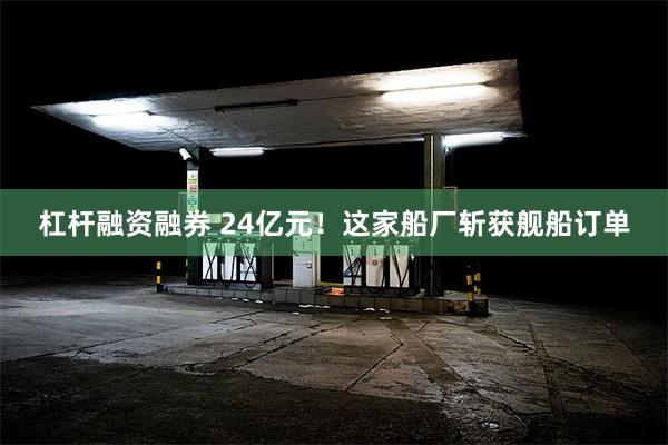 杠杆融资融券 24亿元！这家船厂斩获舰船订单