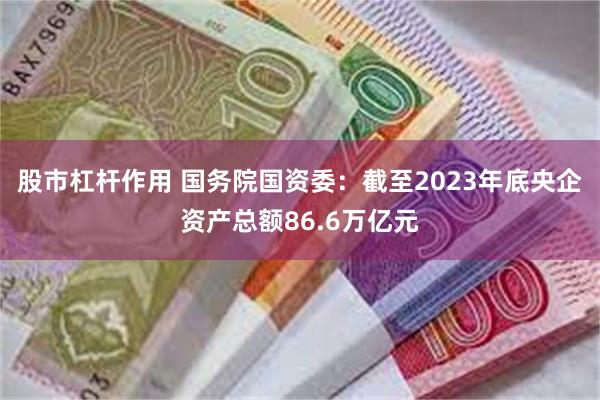 股市杠杆作用 国务院国资委：截至2023年底央企资产总额86.6万亿元