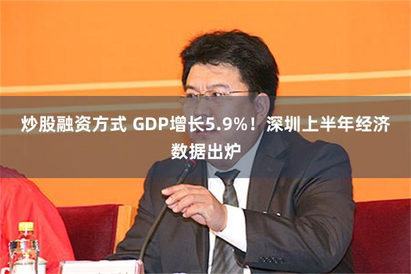 炒股融资方式 GDP增长5.9%！深圳上半年经济数据出炉