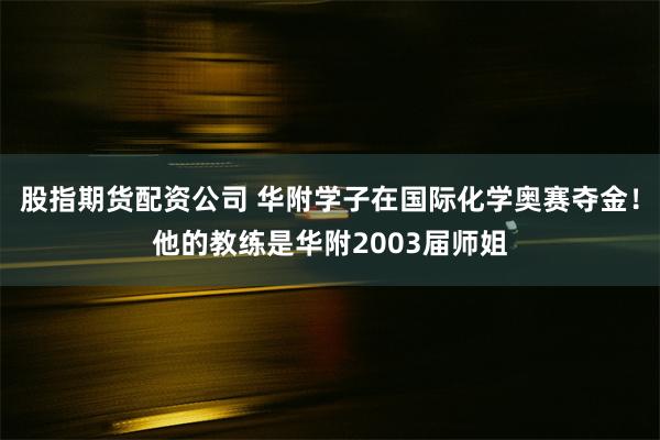 股指期货配资公司 华附学子在国际化学奥赛夺金！他的教练是华附2003届师姐