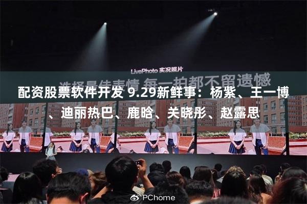 配资股票软件开发 9.29新鲜事：杨紫、王一博、迪丽热巴、鹿晗、关晓彤、赵露思