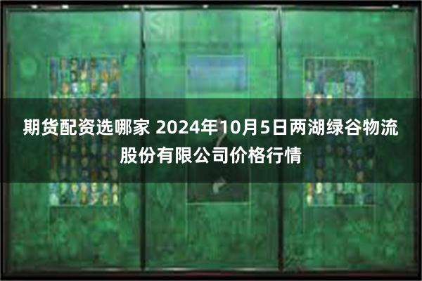 期货配资选哪家 2024年10月5日两湖绿谷物流股份有限公司价格行情