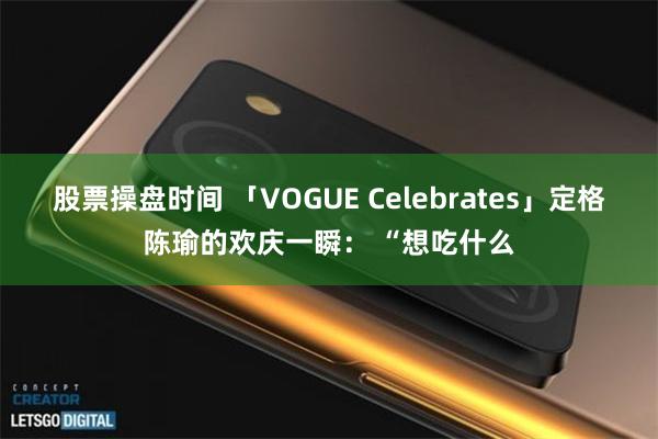 股票操盘时间 「VOGUE Celebrates」定格陈瑜的欢庆一瞬： “想吃什么