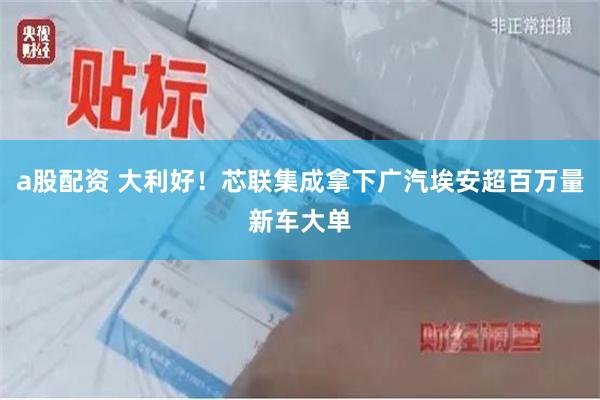 a股配资 大利好！芯联集成拿下广汽埃安超百万量新车大单