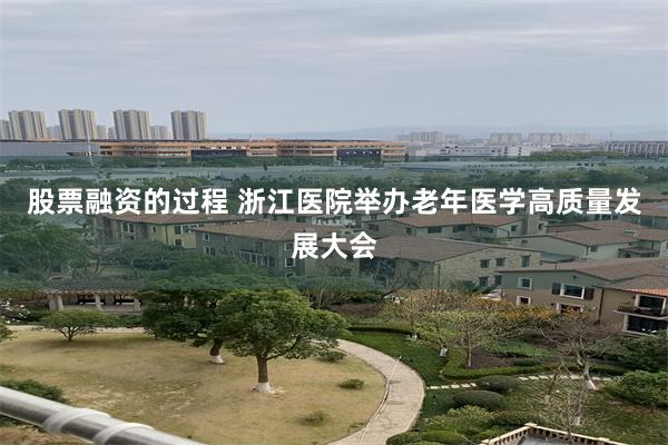 股票融资的过程 浙江医院举办老年医学高质量发展大会