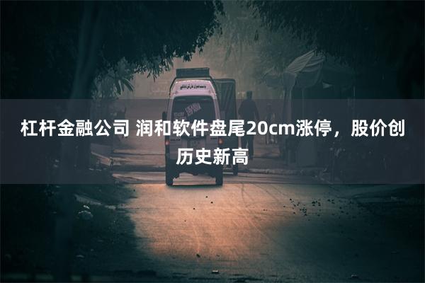 杠杆金融公司 润和软件盘尾20cm涨停，股价创历史新高