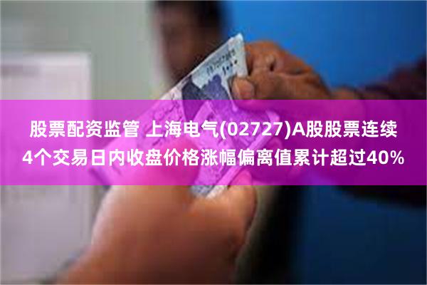 股票配资监管 上海电气(02727)A股股票连续4个交易日内收盘价格涨幅偏离值累计超过40%