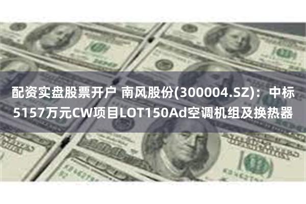 配资实盘股票开户 南风股份(300004.SZ)：中标5157万元CW项目LOT150Ad空调机组及换热器