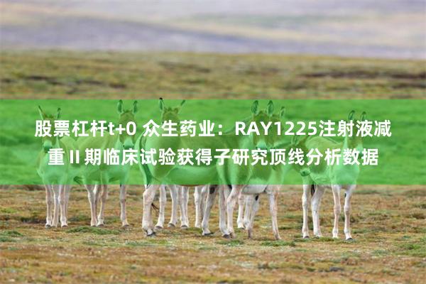 股票杠杆t+0 众生药业：RAY1225注射液减重Ⅱ期临床试验获得子研究顶线分析数据