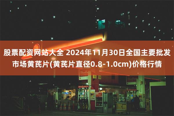 股票配资网站大全 2024年11月30日全国主要批发市场黄芪片(黄芪片直径0.8-1.0cm)价格行情