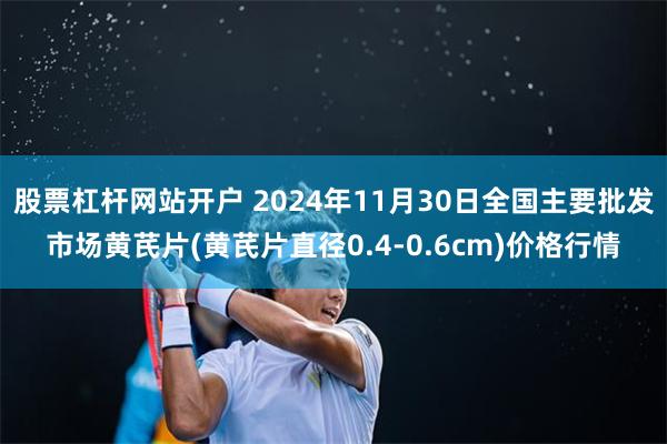 股票杠杆网站开户 2024年11月30日全国主要批发市场黄芪片(黄芪片直径0.4-0.6cm)价格行情