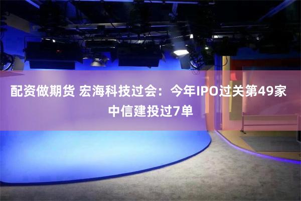 配资做期货 宏海科技过会：今年IPO过关第49家 中信建投过7单