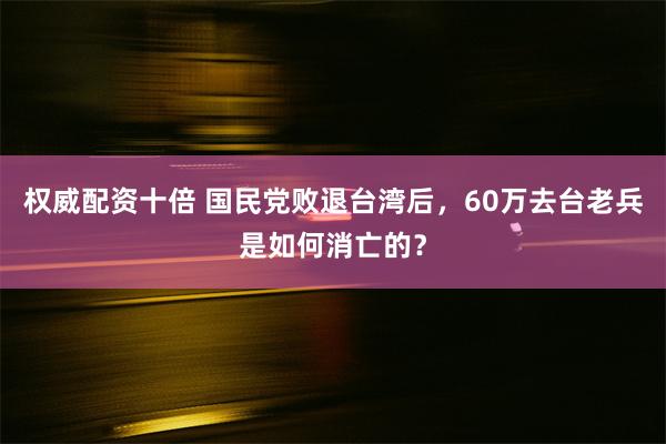 权威配资十倍 国民党败退台湾后，60万去台老兵是如何消亡的？