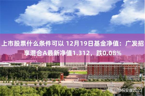 上市股票什么条件可以 12月19日基金净值：广发招享混合A最新净值1.312，跌0.08%