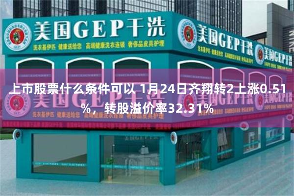 上市股票什么条件可以 1月24日齐翔转2上涨0.51%，转股溢价率32.31%