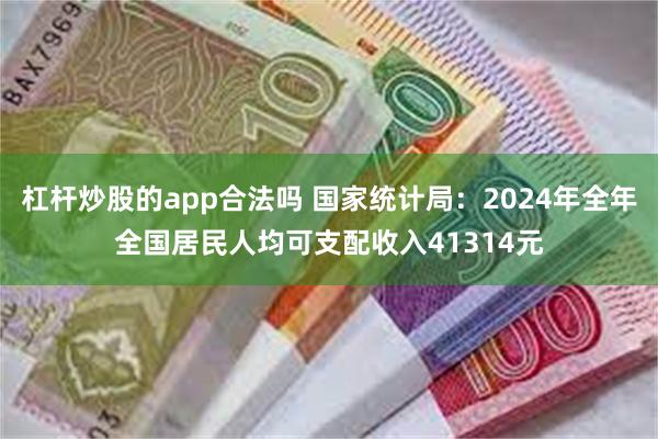 杠杆炒股的app合法吗 国家统计局：2024年全年全国居民人均可支配收入41314元